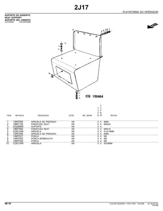 2J17
PLATAFORMA DO OPERADOR
SUPORTE DO ASSENTO
SEAT SUPPORT
SOPORTE DEL ASIENTO
CQ150464 -UN-20FEB98
g
1
1 1
1 7
7 5
ITEM NR.PECA DESCRICAO QTDE. NR. SERIE 5 H NOTAS
1 12M7065 ARRUELA DE PRESSAO AR X X 8MM
2 19M7139 PARAFUSO SEXT. AR X X M8X20
3 DQ26889 SUPORTE AR X X
4 19M7560 PARAFUSO SEXT. AR X X M6X16
5 CQ01248 ARRUELA AR X X 6,4X18MM
6 12M7006 ARRUELA DE PRESSAO AR X X 6MM
7 14M7027 PORCA AR X X M6
8 14M7020 PORCA BORBOLETA AR X X M8
9 14M7029 PORCA AR X X M8
10 CQ01249 ARRUELA AR X X 9X28MM
90-10 COLHEITADEIRA 1175/1175H PC9185 (01-AUG-02)
PN=488
 