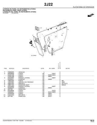 2J22
PLATAFORMA DO OPERADOR
LATERAIS DO PAINEL DE INSTRUMENTOS (HYDRO)
INSTRUMENTS PANEL SIDES (HYDRO)
LATERALES DEL PANEL DE INSTRUMENTS (HYDRO)
CQ150469 -UN-26JUL02
g
1
1 1
1 7
7 5
ITEM NR.PECA DESCRICAO QTDE. NR. SERIE 5 H NOTAS
1 CQ05253 VEDACAO 2 X
2 DQ09848 CHAPA AR -35607 X
CQ30199 CHAPA AR 35608-39803 X
CQ30198 CHAPA AR 39804- X
3 DQ24897 PAREDE LATERAL AR -35607 X
DQ30221 CONSOLE AR 35608- X
4 14M7029 PORCA AR X M8
5 12M7065 ARRUELA DE PRESSAO AR X 8MM
6 24M7026 ARRUELA AR X 9X17X1,6
7 19M7139 PARAFUSO SEXT. AR X M8X20
8 DQ24889 PAREDE LATERAL AR -35607 X
DQ30220 CONSOLE AR 35608- X
9 Z47790 PARAFUSO AR X
10 DQ09846 CHAPA AR -35523 X
CQ30201 CHAPA AR 35524-39803 X
CQ30200 CHAPA AR 39804- X
11 CQ31443 REFORCO AR 39804- X
12 Z47790 PARAFUSO AR 36207- X
COLHEITADEIRA 1175/1175H PC9185 (01-AUG-02) 90-15
PN=493
 
