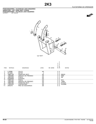 2K3
PLATAFORMA DO OPERADOR
POSICIONADORES - ALAVANCAS LADO ESQUERDO
ARRESTORS - LEFT HAND SHIFT LEVERS
POSICIONADORES - PALANCAS LADO IZQUIERDO
CQ150471 -UN-13JUL02
g
1
1 1
1 7
7 5
ITEM NR.PECA DESCRICAO QTDE. NR. SERIE 5 H NOTAS
1 L19366 CALCO AR X X
2 Z11325 SETOR 2 X X
3 19M7139 PARAFUSO SEXT. AR X X M8X20
4 12M7065 ARRUELA DE PRESSAO AR X X 8MM
5 14M7029 PORCA AR X X M8
6 DQ09495 SUPORTE AR X X
7 14M7140 PORCA AR X X M10
8 12M7066 ARRUELA DE PRESSAO AR X X 10MM
9 19M7166 PARAFUSO SEXT. AR X X M10X20
10 11M7023 CONTRA-PINO AR X X 4X32MM
11 Z40219 PINO DE SEGURANCA AR X X
90-20 COLHEITADEIRA 1175/1175H PC9185 (01-AUG-02)
PN=498
 
