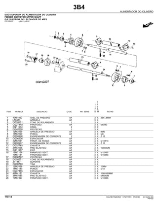 3B4
ALIMENTADOR DO CILINDRO
EIXO SUPERIOR DO ALIMENTADOR DO CILINDRO
FEEDER CONVEYOR UPPER SHAFT
EJE SUPERIOR DEL ELEVADOR DE MIES
CQ150297 -UN-11JUL02
g
1
1 1
1 7
7 5
ITEM NR.PECA DESCRICAO QTDE. NR. SERIE 5 H NOTAS
1 40M1833 ANEL DE PRESSAO AR X X 35X1,5MM
2 L18453 ARRUELA AR X X
3 DQ09151 CONE DE ROLAMENTO 2 X X
4 CQ27440 PARAFUSO AR X X M8X40
5 CQ11904 CAIXA 2 X X
6 DQ40200 PROTECAO 2 X X
7 12M7065 ARRUELA DE PRESSAO AR X X 8MM
8 14M7029 PORCA AR X X M8
9 CQ08996 ENGRENAGEM DE CORRENTE 2 X X Z 13
10 CQ06536 ESPACADOR AR X X
11 22M7081 PARAF. DE FENDA AR X X M10X10
12 CQ08997 ENGRENAGEM DE CORRENTE AR X X Z 13
13 CQ02745 CHAVETA AR X X
14 34M7055 PINO ELASTICO AR X X 10X60MM
15 CQ11907 EIXO AR X X
16 19M7156 PARAFUSO SEXT. AR X X M10X60
19M7181 PARAFUSO SEXT. AR X X M10X55
17 DQ06772 PROTECAO AR X X
18 DQ00651 CONE DE ROLAMENTO AR X X
19 Z11467 SUPORTE AR X X
20 CQ06769 TIRA AR X X
21 12M7066 ARRUELA DE PRESSAO AR X X 10MM
22 14M7140 PORCA AR X X M10
23 CQ07465 ESPACADOR AR X X
24 49M4121 CHAVETA AR X X 10X8X50MM
25 34M7045 PINO ELASTICO AR X X 6X60MM
26 19M7327 PARAFUSO SEXT. AR X X M10X65
110-14 COLHEITADEIRA 1175/1175H PC9185 (01-AUG-02)
PN=532
 