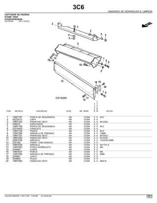 3C6
UNIDADES DE SEPARACAO E LIMPEZA
CAPTADOR DE PEDRAS
STONE TRAP
ATRAPAPIEDRAS
CQ150304 -UN-11JUL02
g
1
1 1
1 7
7 5
ITEM NR.PECA DESCRICAO QTDE. NR. SERIE 5 H NOTAS
1 14M7167 PORCA DE SEGURANCA AR -37294 X X M10
2 AZ23515 CAPA AR -37294 X X
3 19M7330 PARAFUSO SEXT. AR -37294 X X M12X55
4 Z38274 ESPACADOR AR -37294 X X
5 14M7168 PORCA DE SEGURANCA AR -37294 X X M12
6 DQ16402 CANALETA AR -37294 X X
7 14M7140 PORCA AR -37294 X X M10
8 12M7066 ARRUELA DE PRESSAO AR -37294 X X 10MM
9 19M7167 PARAFUSO SEXT. AR -37294 X X M10X25
10 19M7285 PARAFUSO SEXT. AR -37294 X X M12X30
11 24M7038 ARRUELA AR -37294 X X 14X24X2,5MM
12 Z35160 PARAF. COM GANCHO AR -37294 X X
13 24M7026 ARRUELA AR -37294 X X 9X17X1,6
14 14M7020 PORCA BORBOLETA AR -37294 X X M8
15 Z34483 CHAPA AR -37294 X X
16 14M7027 PORCA AR -37294 X X M6
17 12M7006 ARRUELA DE PRESSAO AR -37294 X X 6MM
18 Z34661 JUNTA AR -37294 X X
19 Z35852 PLACA AR -37294 X X
20 19M7560 PARAFUSO SEXT. AR -37294 X X M6X16
COLHEITADEIRA 1175/1175H PC9185 (01-AUG-02) 120-3
PN=555
 