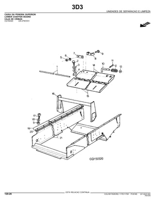 3D3
UNIDADES DE SEPARACAO E LIMPEZA
CAIXA DA PENEIRA SUPERIOR
LOWER CHAFFER BOARD
CAJA DE CRIBAS
CQ150320 -UN-27NOV01
g
ESTA RELACAO CONTINUA
120-26 COLHEITADEIRA 1175/1175H PC9185 (01-AUG-02)
PN=578
 