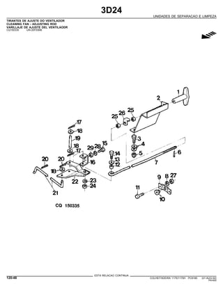 3D24
UNIDADES DE SEPARACAO E LIMPEZA
TIRANTES DE AJUSTE DO VENTILADOR
CLEANING FAN - ADJUSTING ROD
VARILLAJE DE AJUSTE DEL VENTILAODR
CQ150335 -UN-20FEB98
g
ESTA RELACAO CONTINUA
120-48 COLHEITADEIRA 1175/1175H PC9185 (01-AUG-02)
PN=600
 
