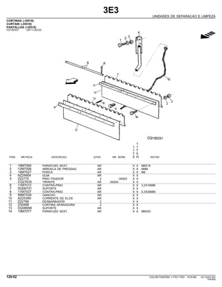 3E3
UNIDADES DE SEPARACAO E LIMPEZA
CORTINAS (-35518)
CURTAIN (-35518)
PANTALLAS (-35518)
CQ150337 -UN-11JUL02
g
1
1 1
1 7
7 5
ITEM NR.PECA DESCRICAO QTDE. NR. SERIE 5 H NOTAS
1 19M7560 PARAFUSO SEXT. AR X X M6X16
2 12M7006 ARRUELA DE PRESSAO AR X X 6MM
3 14M7027 PORCA AR X X M6
4 AZ24904 GUIA AR X X
5 Z22770 PINO FIXADOR 2 -34503 X X
CQ27635 TIRANTE AR 34504- X X
6 11M7012 CONTRA-PINO AR X X 3,2X16MM
7 DQ06701 SUPORTE AR X X
8 11M7037 CONTRA-PINO AR X X 6,3X36MM
9 99M7039 GANCHO AR X X
10 AZ25390 CORRENTE DE ELOS AR X X
11 Z22768 DESBARBADOR 2 X X
12 Z35498 CORTINA APARADORA 2 X X
13 DQ06698 SUPORTE AR X X
14 19M7077 PARAFUSO SEXT. AR X X M6X20
120-52 COLHEITADEIRA 1175/1175H PC9185 (01-AUG-02)
PN=604
 