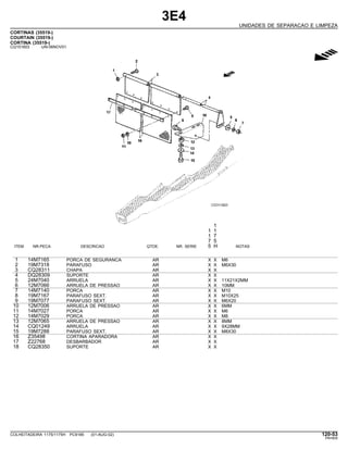 3E4
UNIDADES DE SEPARACAO E LIMPEZA
CORTINAS (35519-)
COURTAIN (35519-)
CORTINA (35519-)
CQ151603 -UN-06NOV01
g
1
1 1
1 7
7 5
ITEM NR.PECA DESCRICAO QTDE. NR. SERIE 5 H NOTAS
1 14M7165 PORCA DE SEGURANCA AR X X M6
2 19M7318 PARAFUSO AR X X M6X30
3 CQ28311 CHAPA AR X X
4 DQ28309 SUPORTE AR X X
5 24M7040 ARRUELA AR X X 11X21X2MM
6 12M7066 ARRUELA DE PRESSAO AR X X 10MM
7 14M7140 PORCA AR X X M10
8 19M7167 PARAFUSO SEXT. AR X X M10X25
9 19M7077 PARAFUSO SEXT. AR X X M6X20
10 12M7006 ARRUELA DE PRESSAO AR X X 6MM
11 14M7027 PORCA AR X X M6
12 14M7029 PORCA AR X X M8
13 12M7065 ARRUELA DE PRESSAO AR X X 8MM
14 CQ01249 ARRUELA AR X X 9X28MM
15 19M7288 PARAFUSO SEXT. AR X X M8X30
16 Z35498 CORTINA APARADORA AR X X
17 Z22768 DESBARBADOR AR X X
18 CQ28350 SUPORTE AR X X
COLHEITADEIRA 1175/1175H PC9185 (01-AUG-02) 120-53
PN=605
 