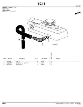 1C11
MOTOR
RESPIRO - MOTOR - 6.8L
BREATHER
RESPIRADERO
CQ153345 -UN-06NOV01
g
1
1 1
1 7
7 5
ITEM NR.PECA DESCRICAO QTDE. NR. SERIE 5 H NOTAS
1 R72328 ANEL O 1 45026- X X
2 R120467 CONEXAO EM ANGULO 1 45026- X X
3 CQ45805 MANGUEIRA 1 45026- X X
20-42 COLHEITADEIRA 1175/1175H PC9185 (01-AUG-02)
PN=62
 