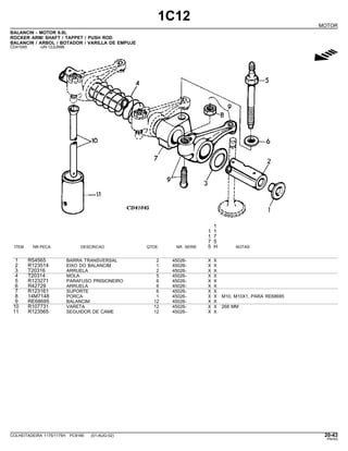 1C12
MOTOR
BALANCIN - MOTOR 6.8L
ROCKER ARM/ SHAFT / TAPPET / PUSH ROD
BALANCIN / ARBOL / BOTADOR / VARILLA DE EMPUJE
CD41045 -UN-12JUN96
g
1
1 1
1 7
7 5
ITEM NR.PECA DESCRICAO QTDE. NR. SERIE 5 H NOTAS
1 R54565 BARRA TRANSVERSAL 2 45026- X X
2 R123514 EIXO DO BALANCIM 1 45026- X X
3 T20316 ARRUELA 2 45026- X X
4 T20314 MOLA 5 45026- X X
5 R123271 PARAFUSO PRISIONEIRO 6 45026- X X
6 R42729 ARRUELA 6 45026- X X
7 R123161 SUPORTE 6 45026- X X
8 14M7148 PORCA 1 45026- X X M10, M10X1, PARA RE68695
9 RE68695 BALANCIM 12 45026- X X
10 R107731 VARETA 12 45026- X X 268 MM
11 R123565 SEGUIDOR DE CAME 12 45026- X X
COLHEITADEIRA 1175/1175H PC9185 (01-AUG-02) 20-43
PN=63
 