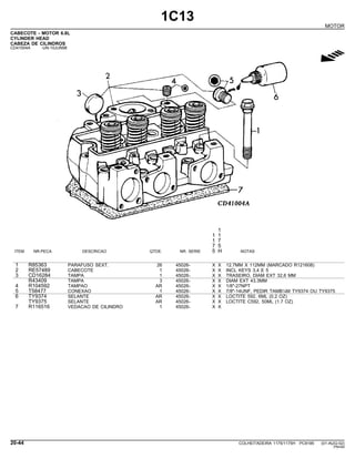 1C13
MOTOR
CABECOTE - MOTOR 6.8L
CYLINDER HEAD
CABEZA DE CILINDROS
CD41004A -UN-10JUN98
g
1
1 1
1 7
7 5
ITEM NR.PECA DESCRICAO QTDE. NR. SERIE 5 H NOTAS
1 R85363 PARAFUSO SEXT. 26 45026- X X 12.7MM X 112MM (MARCADO R121608)
2 RE57489 CABECOTE 1 45026- X X INCL KEYS 3,4 E 5
3 CD16284 TAMPA 1 45026- X X TRASEIRO, DIAM EXT 32,6 MM
R43409 TAMPA 3 45026- X X DIAM EXT 43.3MM
4 R104592 TAMPAO AR 45026- X X 1/8"-27NPT
5 T58477 CONEXAO 1 45026- X X 7/8"-14UNF, PEDIR TAMB¼M TY9374 OU TY9375
6 TY9374 SELANTE AR 45026- X X LOCTITE 592, 6ML (0.2 OZ)
TY9375 SELANTE AR 45026- X X LOCTITE C592, 50ML (1.7 OZ)
7 R116516 VEDACAO DE CILINDRO 1 45026- X X
20-44 COLHEITADEIRA 1175/1175H PC9185 (01-AUG-02)
PN=64
 