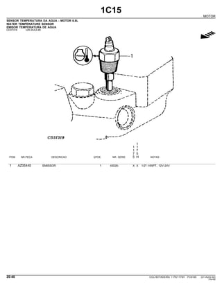 1C15
MOTOR
SENSOR TEMPERATURA DA AGUA - MOTOR 6.8L
WATER TEMPERATURE SENSOR
EMISOR TEMPERATURA DE AGUA
CD37319 -UN-20JUL95
g
1
1 1
1 7
7 5
ITEM NR.PECA DESCRICAO QTDE. NR. SERIE 5 H NOTAS
1 AZ35440 EMISSOR 1 45026- X X 1/2"-14NPT, 12V-24V
20-46 COLHEITADEIRA 1175/1175H PC9185 (01-AUG-02)
PN=66
 