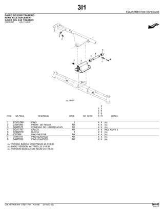 3I1
EQUIPAMENTOS ESPECIAIS
CALCO DO EIXO TRASEIRO
REAR AXLE SUPLEMENT
CALCE DEL EJE TRASERO
CQ150397 -UN-11JUL02
g
1
1 1
1 7
7 5
ITEM NR.PECA DESCRICAO QTDE. NR. SERIE 5 H NOTAS
1 CQ11290 PINO 2 X X (A)
2 22M7080 PARAF. DE FENDA AR X X (A)
3 58M5577 CONEXAO DE LUBRIFICACAO AR X X (A)
4 DQ11767 CALCO AR X X INCL KEYS 5
5 CQ02918 BUCHA 2 X X (A)
6 Z21596 PINO MESTRE AR X X (A)
7 34M7047 PINO ELASTICO AR X X (A)
8 34M7035 PINO ELASTICO AR X X (A)
(A) VERSAO BASICA COM PNEUS 23.1/18-30
(A) BASIC VERSION W/ TIRES 23.1/18-30
(A) VERSION BASICA CON NEUM 23.1/18-30
COLHEITADEIRA 1175/1175H PC9185 (01-AUG-02) 140-45
PN=711
 