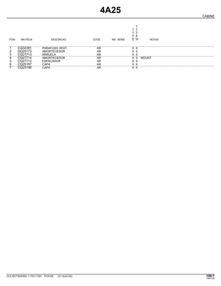 4A25
CABINE
1
1 1
1 7
7 5
ITEM NR.PECA DESCRICAO QTDE. NR. SERIE 5 H NOTAS
1 CQ32381 PARAFUSO SEXT. AR X X
2 DQ25173 AMORTECEDOR AR X X
3 CQ27713 ARRUELA AR X X
4 CQ27714 AMORTECEDOR AR X X MOUNT
5 CQ27712 ESPACADOR AR X X
6 CQ25197 CAPA AR X X
7 CQ25196 CAPA AR X X
COLHEITADEIRA 1175/1175H PC9185 (01-AUG-02) 150-7
PN=733
 
