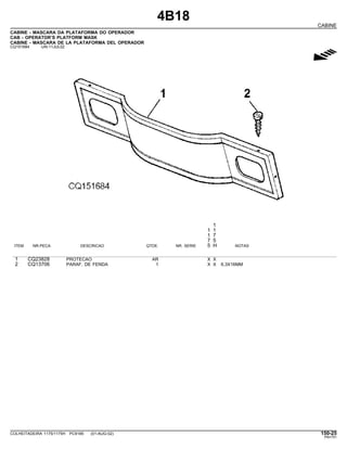 4B18
CABINE
CABINE - MASCARA DA PLATAFORMA DO OPERADOR
CAB - OPERATOR’S PLATFORM MASK
CABINE - MASCARA DE LA PLATAFORMA DEL OPERADOR
CQ151684 -UN-11JUL02
g
1
1 1
1 7
7 5
ITEM NR.PECA DESCRICAO QTDE. NR. SERIE 5 H NOTAS
1 CQ23828 PROTECAO AR X X
2 CQ13706 PARAF. DE FENDA 1 X X 6,3X16MM
COLHEITADEIRA 1175/1175H PC9185 (01-AUG-02) 150-25
PN=751
 