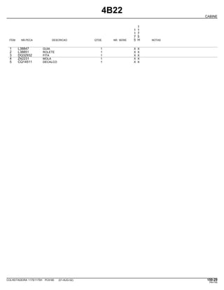 4B22
CABINE
1
1 1
1 7
7 5
ITEM NR.PECA DESCRICAO QTDE. NR. SERIE 5 H NOTAS
1 L38847 GUIA 1 X X
2 L38851 ROLETE 1 X X
3 DQ32932 FITA 1 X X
4 Z42231 MOLA 1 X X
5 CQ14511 DECALCO 1 X X
COLHEITADEIRA 1175/1175H PC9185 (01-AUG-02) 150-29
PN=755
 