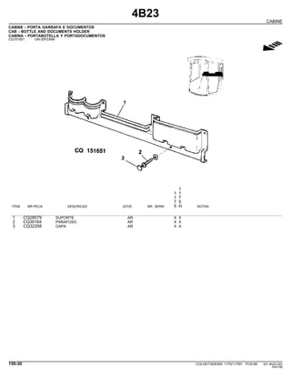 4B23
CABINE
CABINE - PORTA GARRAFA E DOCUMENTOS
CAB - BOTTLE AND DOCUMENTS HOLDER
CABINA - PORTABOTELLA Y PORTADOCUMENTOS
CQ151651 -UN-20FEB98
g
1
1 1
1 7
7 5
ITEM NR.PECA DESCRICAO QTDE. NR. SERIE 5 H NOTAS
1 CQ28579 SUPORTE AR X X
2 CQ30164 PARAFUSO AR X X
3 CQ32358 CAPA AR X X
150-30 COLHEITADEIRA 1175/1175H PC9185 (01-AUG-02)
PN=756
 