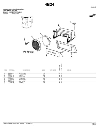 4B24
CABINE
CABINE - ESPERA PARA RADIO
CAB - RADIO HOLDER
CABINA - SOPORTE P/RADIO
CQ151652 -UN-20FEB98
g
1
1 1
1 7
7 5
ITEM NR.PECA DESCRICAO QTDE. NR. SERIE 5 H NOTAS
1 CQ30164 PARAFUSO AR X X
2 CQ31110 CAPA AR X X
3 CQ28578 VEDACAO AR X X
4 CQ28577 PENEIRA AR X X
5 CQ30165 PARAFUSO AR X X
6 CQ30042 SUPORTE AR X X
7 CQ28576 TAMPA AR X X
COLHEITADEIRA 1175/1175H PC9185 (01-AUG-02) 150-31
PN=757
 