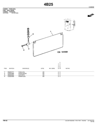 4B25
CABINE
CABINE - PARA-SOL
CAB - SUN VISOR
CABINA - PARASOL
CQ151658 -UN-20FEB98
g
1
1 1
1 7
7 5
ITEM NR.PECA DESCRICAO QTDE. NR. SERIE 5 H NOTAS
1 DQ25171 PARA-SOL AR X X
2 CQ32369 ESPACADOR AR X X
3 DQ32352 SUPORTE AR X X
4 CQ32359 PARAFUSO AR X X
150-32 COLHEITADEIRA 1175/1175H PC9185 (01-AUG-02)
PN=758
 