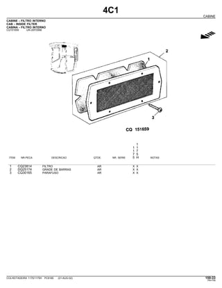 4C1
CABINE
CABINE - FILTRO INTERNO
CAB - INSIDE FILTER
CABINA - FILTRO INTERNO
CQ151659 -UN-20FEB98
g
1
1 1
1 7
7 5
ITEM NR.PECA DESCRICAO QTDE. NR. SERIE 5 H NOTAS
1 CQ23814 FILTRO AR X X
2 DQ25174 GRADE DE BARRAS AR X X
3 CQ30165 PARAFUSO AR X X
COLHEITADEIRA 1175/1175H PC9185 (01-AUG-02) 150-33
PN=759
 