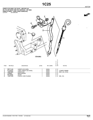 1C25
MOTOR
VARETA DE NIVEL DO OLEO - MOTOR 6.8L
OIL FILLER NECK AND OIL DIPSTICK - RH SIDE
VARILLA NIVEL / GUIA (LADO DERECHO)
CD41051 -UN-25NOV96
g
1
1 1
1 7
7 5
ITEM NR.PECA DESCRICAO QTDE. NR. SERIE 5 H NOTAS
1 RE71146 VARETA DE NIVEL 1 45026- X X
2 R134550 TUBO VARETA DE NIVEL 1 45026- X X COMPR 596MM
3 19M7866 PARAFUSO 1 45026- X X M8 X 20, (10.9)
4 T28862 BRACADEIRA 1 45026- X X
5 R516592 APOIO 1 45026- X X
6 14M7298 PORCA COM FLANGE 1 45026- X X M8, (10)
COLHEITADEIRA 1175/1175H PC9185 (01-AUG-02) 20-57
PN=77
 