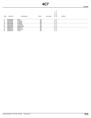 4C7
CABINE
1
1 1
1 7
7 5
ITEM NR.PECA DESCRICAO QTDE. NR. SERIE 5 H NOTAS
1 DQ04698 RELE AR X X
2 DQ19097 FUSIVEL AR X X
3 DQ19100 FUSIVEL AR X X
4 DQ19098 FUSIVEL AR X X
5 DQ23156 SUPORTE AR X X
6 CQ32380 PARAFUSO AR X X
7 DQ31612 ENGATE AR X X
8 CQ23184 DECALCO AR X X
9 DQ25213 CAPA AR X X
COLHEITADEIRA 1175/1175H PC9185 (01-AUG-02) 150-39
PN=765
 