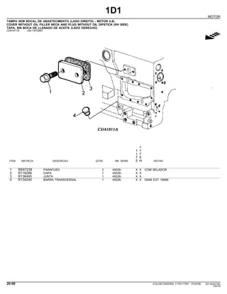 1D1
MOTOR
TAMPA SEM BOCAL DE ABASTECIMENTO (LADO DIREITO) - MOTOR 6.8L
COVER WITHOUT OIL FILLER NECK AND PLUG WITHOUT OIL DIPSTICK (RH SIDE)
TAPA, SIN BOCA DE LLENADO DE ACEITE (LADO DERECHO)
CD41011A -UN-13FEB97
g
1
1 1
1 7
7 5
ITEM NR.PECA DESCRICAO QTDE. NR. SERIE 5 H NOTAS
1 RE67238 PARAFUSO 2 45026- X X COM SELADOR
2 R116296 CAPA 1 45026- X X
3 R136495 JUNTA 1 45026- X X
4 R134240 BARRA TRANSVERSAL 1 45026- X X DIAM EXT 18MM
20-58 COLHEITADEIRA 1175/1175H PC9185 (01-AUG-02)
PN=78
 