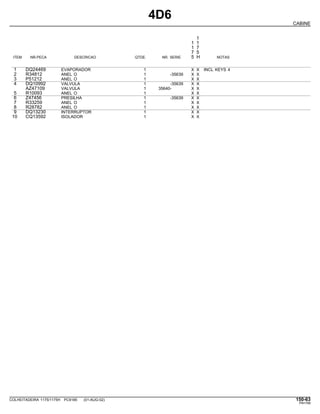 4D6
CABINE
1
1 1
1 7
7 5
ITEM NR.PECA DESCRICAO QTDE. NR. SERIE 5 H NOTAS
1 DQ24469 EVAPORADOR 1 X X INCL KEYS 4
2 R34812 ANEL O 1 -35639 X X
3 P51212 ANEL O 1 X X
4 DQ10992 VALVULA 1 -35639 X X
AZ47109 VALVULA 1 35640- X X
5 R10093 ANEL O 1 X X
6 Z47456 PRESILHA 1 -35639 X X
7 R33259 ANEL O 1 X X
8 R28782 ANEL O 1 X X
9 DQ13230 INTERRUPTOR 1 X X
10 CQ13592 ISOLADOR 1 X X
COLHEITADEIRA 1175/1175H PC9185 (01-AUG-02) 150-63
PN=789
 