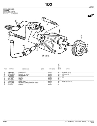1D3
MOTOR
BOMBA DE OLEO
OIL PUMP
BOMBA DE ACEITE
CD41013 -UN-26FEB96
g
1
1 1
1 7
7 5
ITEM NR.PECA DESCRICAO QTDE. NR. SERIE 5 H NOTAS
1 19M8987 PARAFUSO 2 45026- X X M8 X 65, (10.9)
2 RE504914 BOMBA DE OLEO 1 45026- X X INCL KEY 5
3 R120638 ENGRENAGEM 1 45026- X X Z30
4 14M7066 PORCA 1 45026- X X M12
5 R97185 ANEL O 1 45026- X X
6 R121376 TUBO 1 45026- X X
7 19M8986 PARAFUSO 2 45026- X X M8 X 100, (10.9)
8 RE71143 ENTRADA DA BOMBA DE OLEO 1 45001- X
9 R61871 ANEL O 1 45001- X
20-60 COLHEITADEIRA 1175/1175H PC9185 (01-AUG-02)
PN=80
 