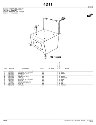 4D11
CABINE
CABINE -SUPORTE DO ASSENTO
CAB - SEAT SUPPORT
CABINA - SOPORTE DEL ASIENTO
CQ150464 -UN-20FEB98
g
1
1 1
1 7
7 5
ITEM NR.PECA DESCRICAO QTDE. NR. SERIE 5 H NOTAS
1 12M7065 ARRUELA DE PRESSAO AR X X 8MM
2 19M7139 PARAFUSO SEXT. AR X X M8X20
3 DQ26889 SUPORTE AR X X
4 19M7560 PARAFUSO SEXT. AR X X M6X16
5 CQ01248 ARRUELA AR X X 6,4X18MM
6 12M7006 ARRUELA DE PRESSAO AR X X 6MM
7 14M7027 PORCA AR X X M6
8 14M7020 PORCA BORBOLETA AR X X M8
9 14M7029 PORCA AR X X M8
10 CQ01249 ARRUELA AR X X 9X28MM
150-68 COLHEITADEIRA 1175/1175H PC9185 (01-AUG-02)
PN=794
 