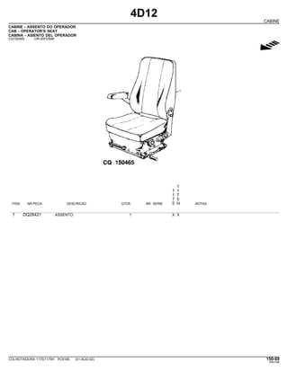 4D12
CABINE
CABINE - ASSENTO DO OPERADOR
CAB - OPERATOR’S SEAT
CABINA - ASIENTO DEL OPERADOR
CQ150465 -UN-20FEB98
g
1
1 1
1 7
7 5
ITEM NR.PECA DESCRICAO QTDE. NR. SERIE 5 H NOTAS
1 DQ28421 ASSENTO 1 X X
COLHEITADEIRA 1175/1175H PC9185 (01-AUG-02) 150-69
PN=795
 