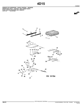 4D15
CABINE
ASSENTO DO OPERADOR - PARTE CENTRAL - INFERIOR
OPERATOR’S SEAT - CENTRAL AND LOWER PARTS
PARA CENTRAL/INFERIOR DEL ASIENTO
CQ151764 -UN-20FEB98
g
ESTA RELACAO CONTINUA
150-72 COLHEITADEIRA 1175/1175H PC9185 (01-AUG-02)
PN=798
 