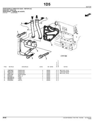 1D5
MOTOR
ADAPTADOR E TUBOS DO OLEO - MOTOR 6.8L
ADAPTER / PIPES OIL
ADAPTADOR / TUBERIA DE ACEITE
CD41505 -UN-03FEB00
g
1
1 1
1 7
7 5
ITEM NR.PECA DESCRICAO QTDE. NR. SERIE 5 H NOTAS
1 19M7802 PARAFUSO 3 45026- X X M8 X 65, (10.9)
2 RE67238 PARAFUSO 1 45026- X X COM SELADOR
3 19M7913 PARAFUSO 2 45026- X X M8 X 90, (10.9)
4 R501436 ADAPTADOR 1 45026- X X
5 R56462 ANEL O 2 45026- X X
6 RE506816 TUBO 1 45026- X X
7 RE506817 TUBO 1 45026- X X
8 R502864 JUNTA 1 45026- X X
20-62 COLHEITADEIRA 1175/1175H PC9185 (01-AUG-02)
PN=82
 