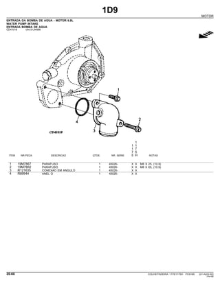 1D9
MOTOR
ENTRADA DA BOMBA DE AGUA - MOTOR 6.8L
WATER PUMP INTAKE
ENTRADA BOMBA DE AGUA
CD41018 -UN-31JAN96
g
1
1 1
1 7
7 5
ITEM NR.PECA DESCRICAO QTDE. NR. SERIE 5 H NOTAS
1 19M7867 PARAFUSO 1 45026- X X M8 X 25, (10.9)
2 19M7802 PARAFUSO 1 45026- X X M8 X 65, (10.9)
3 R121635 CONEXAO EM ANGULO 1 45026- X X
4 R89944 ANEL O 1 45026- X X
20-66 COLHEITADEIRA 1175/1175H PC9185 (01-AUG-02)
PN=86
 
