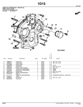 1D15
MOTOR
TAMPA DA DISTRIBUICAO - MOTOR 6.8L
TIMING GEAR COVER
TAPA DE LA DISTRIBUCION
CQ154089 -UN-04JUL02
g
1
1 1
1 7
7 5
ITEM NR.PECA DESCRICAO QTDE. NR. SERIE 5 H NOTAS
1 19M8291 PARAFUSO 1 45026- X X M8 X 35, (10.9)
2 19M8317 PARAFUSO 6 45026- X X M8 X 40, (10.9)
3 CD14689 ESPACADOR 1 45026- X X
4 19M7979 PARAFUSO 2 45026- X X (10.9)
5 19M7801 PARAFUSO 1 45026- X X M8 X 60, (10.9)
6 14M7296 PORCA COM FLANGE 6 45026- X X M10, (10)
7 R134518 PARAFUSO PRISIONEIRO 2 45026- X X 68MM
8 R123584 PARAFUSO PRISIONEIRO 4 45026- X X 79MM
9 19M7775 PARAFUSO 3 45026- X X M6 X 16, (10.9)
10 RE501938 BARRA TRANSVERSAL 1 45026- X X M20 X 1.5
11 R121424 ANEL O 1 45026- X X
12 .................. TAMPA DO DISTRIBUIDOR 1 45026- X X FORNECER R504725 + RE515978
13 R136516 JUNTA 1 45026- X X
14 19M7867 PARAFUSO 1 45026- X X M8 X 25, (10.9)
15 RE505501 VALVULA 1 45026- X X
20-72 COLHEITADEIRA 1175/1175H PC9185 (01-AUG-02)
PN=92
 