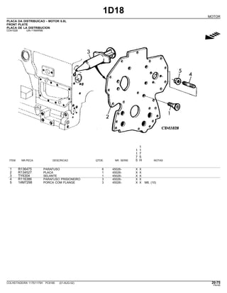 1D18
MOTOR
PLACA DA DISTRIBUICAO - MOTOR 6.8L
FRONT PLATE
PLACA DE LA DISTRIBUCION
CD41028 -UN-11MAR96
g
1
1 1
1 7
7 5
ITEM NR.PECA DESCRICAO QTDE. NR. SERIE 5 H NOTAS
1 R136475 PARAFUSO 6 45026- X X
2 R134527 PLACA 1 45026- X X
3 TY6304 SELANTE 1 45026- X X
4 R116386 PARAFUSO PRISIONEIRO 3 45026- X X
5 14M7298 PORCA COM FLANGE 3 45026- X X M8, (10)
COLHEITADEIRA 1175/1175H PC9185 (01-AUG-02) 20-75
PN=95
 