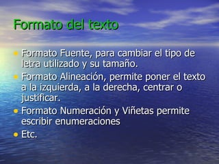 Formato del texto Formato Fuente, para cambiar el tipo de letra utilizado y su tamaño. Formato Alineación, permite poner el texto a la izquierda, a la derecha, centrar o justificar. Formato Numeración y Viñetas permite escribir enumeraciones Etc. 