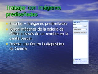 Trabajar con imágenes prediseñadas Insertar – Imágenes prediseñadas Busca imágenes de la galería de Office a través de un nombre en la casilla buscar. Inserta una flor en la diapositiva de Ciencia 