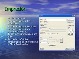 Impresión Archivo – Imprimir Se pueden imprimir las diapositivas Se pueden imprimir las notas Se pueden imprimir un Documento con las diapositivas agrupadas en una hoja Se pueden definir las características de impresión en el Menú Propiedades. 