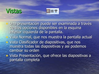 Vistas Una presentación puede ser examinada a través de tres opciones disponibles en la esquina inferior izquierda de la pantalla. Vista Normal, que nos muestra la pantalla actual Vista Clasificador de diapositivas, que nos muestra todas las diapositivas y así podemos cambiar su orden Vista Presentación, que ofrece las diapositivas a pantalla completa 