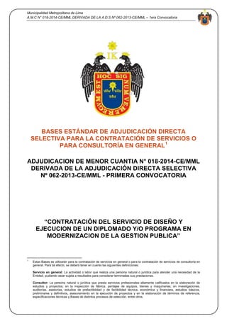 Municipalidad Metropolitana de Lima
A.M.C N° 018-2014-CE/MML DERIVADA DE LA A.D.S Nº 062-2013-CE/MML – 1era Convocatoria
1
BASES ESTÁNDAR DE ADJUDICACIÓN DIRECTA
SELECTIVA PARA LA CONTRATACIÓN DE SERVICIOS O
PARA CONSULTORÍA EN GENERAL1
ADJUDICACION DE MENOR CUANTIA N° 018-2014-CE/MML
DERIVADA DE LA ADJUDICACIÓN DIRECTA SELECTIVA
Nº 062-2013-CE/MML - PRIMERA CONVOCATORIA
“CONTRATACIÓN DEL SERVICIO DE DISEÑO Y
EJECUCION DE UN DIPLOMADO Y/O PROGRAMA EN
MODERNIZACION DE LA GESTION PUBLICA”
1
Estas Bases se utilizarán para la contratación de servicios en general o para la contratación de servicios de consultoría en
general. Para tal efecto, se deberá tener en cuenta las siguientes definiciones:
Servicio en general: La actividad o labor que realiza una persona natural o jurídica para atender una necesidad de la
Entidad, pudiendo estar sujeta a resultados para considerar terminadas sus prestaciones.
Consultor: La persona natural o jurídica que presta servicios profesionales altamente calificados en la elaboración de
estudios y proyectos; en la inspección de fábrica, peritajes de equipos, bienes y maquinarias; en investigaciones,
auditorías, asesorías, estudios de prefactibilidad y de factibilidad técnica, económica y financiera, estudios básicos,
preliminares y definitivos, asesoramiento en la ejecución de proyectos y en la elaboración de términos de referencia,
especificaciones técnicas y Bases de distintos procesos de selección, entre otros.
 
