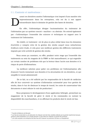 Chapitre I : Introduction
11 | P a g e
I.1. Contexte et motivations :
urant ces dernières années l'informatique s'est imposé d'une manière très
impressionnante dans les entreprises, cela est du à son apport
extraordinaire dans le domaine de gestion des bases de données.
En effet, l'informatique désigne l'automatisation du traitement de
l'information par un système concret « machine » ou abstraie. On entend également
par « l'informatique» l'ensemble des sciences et techniques en rapport avec le
traitement de l'information.
En réalité, ce traitement est de plus en plus utilisé dans tous les domaines
d'activités y compris celui de la gestion des stocks auquel nous rattacherons
d'ailleurs notre étude, et cela pour une meilleure gestion des différents traitements
imposés par cette activité de gestion des stocks.
Nous avons pu constater, en effet, pendant notre stage que l'ensemble des
traitements au sein du magasin de la FMM1 se fait manuellement, ce qui engendre
un certain nombre de problèmes tels que la lenteur dans l'accès aux données et le
risque de perte d’informations.
La meilleure solution pour palier ces problèmes est l'informatisation afin
d'assurer l'accès instantané aux données et la sécurisation de ces dernières, ce qui
simplifie le travail administratif.
De ce fait, on a été sollicité par les responsables de la faculté de médecine
afin de leur concevoir un système d'information automatisé pour leur gestion de
stocks, dans le but de diminuer le temps de travail, les coûts de conservation2 des
documents et ainsi réduire le coût de production3.
Nous proposons le developpement d’une application hébergée, permettant au
magasinier de la faculté de gérer le stock et les commandes en suivant la
disponibilité des marchandises, et en affichant les produits dont le stock est bas.
1 Faculté de Médecine de Monastir
2 Les frais de conservation ou de destruction de chéquier sont des frais variables prélevés par la grande majorité des banques
lorsque le client possesseur d’un compte bancaire n’a pas retiré son chéquier au guichet de sa banque
3 Les coûts auxquels une entreprise doit faire face afin d’assurer sa production de biens ou d’équipement
D
 