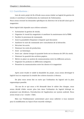 Chapitre I : Introduction
12 | P a g e
I.2. Contributions :
Lors de notre projet de fin d’étude nous avons réalisé un logiciel de gestion de
stocks et contribuer à l’amélioration du traitement de l’information.
Nous avons recensé les demandes spécifiques du directeur de la faculté ainsi que le
magasinier.
Notre logiciel doit répondre aux critères suivants :
 Automatiser la gestion de stocks.
 Organiser le travail du magasinier et améliorer la maintenance de la FMM.
 Faciliter le processus de commande.
 Avoir la possibilité d’imprimer n’importe quel document
 Améliorer le suivi de commande avec consultation de la hiérarchie.
 Sécuriser les accès.
 Diminuer les coûts de production.
 Avoir un historique.
 Avoir une alarme lorsque la quantité livrée est en dessous de 20% du stock.
 Diminuer la quantité des archives papiers.
 Mettre en place un system de communication entre les différents acteurs.
 Organiser les produits en différentes catégories.
 Permettre la communication entre les clients et le magasinier
Après avoir étudié et validé la faisabilité du projet, nous avons développé le
logiciel tout en respectant la totalité des critères énoncés ci-dessus.
De plus nous avons fait en sorte que l’utilisation du logiciel soit la plus
ergonomique possible.
En sus de ce qui nous a été demandé dans le cahier des charges, nous
avons décidé d’aller encore plus loin dans l’utilisation du logiciel hébergé en
proposant aux décideurs, l’introduction de l’application sur system android. Nous
avons réussi a lui « vendre » l’idée.
Bien sur l’établissement universitaire peut nous solliciter à tous moment
pour la modification ou l’ajout d’une nouvelle rubrique.
 