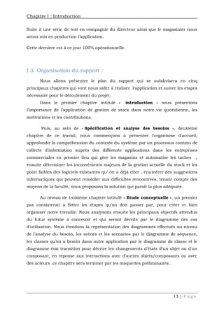 Chapitre I : Introduction
13 | P a g e
Suite à une série de test en compagnie du directeur ainsi que le magasinier nous
avons mis en production l’application.
Cette dernière est à ce jour 100% opérationnelle.
I.3. Organisation du rapport :
Nous allons présenter le plan du rapport qui se subdivisera en cinq
principaux chapitres qui vont nous aider à réaliser l’application et suivre les étapes
nécessaire pour le déroulement du projet.
Dans le premier chapitre intitulé « introduction » nous présentons
l’importance de l’application de gestion de stock dans notre vie quotidienne, les
motivations et les contributions.
Puis, au sein de « Spécification et analyse des besoins », deuxième
chapitre de ce travail, nous commençons à présenter l'organisme d'accueil,
approfondir la compréhension du contexte du système par un processus continu de
collecte d'information auprès des différente applications dans les entreprises
commerciales en premier lieu qui gère les magasins et automatise les taches ,
ensuite déterminer les inconvénients majeurs de la gestion actuelle du stock et les
point faibles des logiciels existantes qu’ on a déjà citer , énumérer des suggestions
informatiques qui peuvent remédier aux difficultés rencontrées, tenant compte des
moyens de la faculté, nous proposons la solution qui paraît la plus adéquate.
Au niveau de troisième chapitre intitulé « Etude conceptuelle », un premier
pas consisterait a Sitter les étapes qu’on doit passer par, pour créer et bien
organiser notre travaille. Nous analysons ensuite les principaux objectifs attendus
du futur système à concevoir et qui seront décrits par le diagramme des cas
d'utilisation. Nous étendons la représentation des diagrammes effectués au niveau
de l'analyse du besoin, les scènes et les scenarios par le diagramme de séquence,
les classes qu’on a besoin dans notre application par le diagramme de classe et le
diagramme état transition pour décrire les changements d'états d'un objet ou d'un
composant, en réponse aux interactions avec d'autres objets/composants ou avec
des acteurs .ce chapitre sera terminer par les maquettes préliminaires .
 