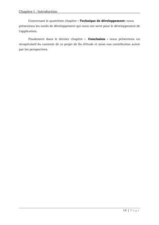 Chapitre I : Introduction
14 | P a g e
Concernant le quatrième chapitre « Technique de développement» nous
présentons les outils de développement qui nous ont servi pour le développement de
l'application.
Finalement dans le dernier chapitre « Conclusion » nous présentons un
récapitulatif du contexte de ce projet de fin d’étude et ainsi nos contribution suivie
par les perspectives.
 
