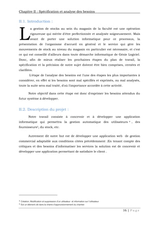 Chapitre II : Spécification et analyse des besoins
16 | P a g e
II.1. Introduction :
a gestion de stocks au sein du magasin de la faculté est une opération
rigoureuse qui mérite d'être perfectionnée et analysée soigneusement. Mais
avant de porter une solution informatique pour ce processus, la
présentation de l'organisme d'accueil en général et le service qui gère les
mouvements de stock au niveau du magasin en particulier est nécessaire, et c'est
ce qui est conseillé d'ailleurs dans toute démarche informatique de Génie Logiciel.
Donc, afin de mieux réaliser les prochaines étapes du plan de travail, la
spécification et la précision de notre sujet doivent être bien comprises, cernées et
clarifiées.
L'étape de l'analyse des besoins est l'une des étapes les plus importantes à
considérer, en effet si les besoins sont mal spécifiés et exprimés, ou mal analysés,
toute la suite sera mal traité, d'où l'importance accordée à cette activité.
Notre objectif dans cette étape est donc d'exprimer les besoins attendus du
futur système à développer.
II.2. Description du projet :
Notre travail consiste à concevoir et à développer une application
informatique qui permettra la gestion automatique des utilisateurs 4 , des
fournisseurs5, du stock, etc.
Autrement dit notre but est de développer une application web de gestion
commercial adaptable aux conditions citées précédemment .En tenant compte des
critiques et des besoins d'informatiser les services la solution est de concevoir et
développer une application permettant de satisfaire le client .
4 Création, Modification et suppression d’un utilisateur et information sur l’utilisateur
5 Est un élément clé dans la chaine d’approvisionnement du chantier
L
 