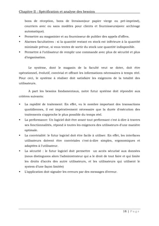 Chapitre II : Spécification et analyse des besoins
18 | P a g e
bons de réception, bons de livraison(sur papier vierge ou pré-imprimé),
courriers avec ou sans modèles pour clients et fournisseurs(avec archivage
automatique).
 Permettre au magasinier et au fournisseur de publier des appels d’offres.
 Alarmes facultatives : si la quantité restant en stock est inférieure à la quantité
minimale prévue, si vous tentez de sortir du stock une quantité indisponible.
 Permettre à l’utilisateur de remplir une commande avec plus de sécurité et plus
d’organisation.
Le système, dont le magasin de la faculté veut se doter, doit être
opérationnel, évolutif, convivial et offrant les informations nécessaires à temps réel.
Pour ceci, le système à réaliser doit satisfaire les exigences de la totalité des
utilisateurs.
A part les besoins fondamentaux, notre futur système doit répondre aux
critères suivants:
 La rapidité de traitement: En effet, vu le nombre important des transactions
quotidiennes, il est impérativement nécessaire que la durée d'exécution des
traitements s'approche le plus possible du temps réel.
 La performance: Un logiciel doit être avant tout performant c'est à-dire à travers
ses fonctionnalités, répond à toutes les exigences des utilisateurs d'une manière
optimale.
 La convivialité: le futur logiciel doit être facile à utiliser. En effet, les interfaces
utilisateurs doivent être conviviales c'est-à-dire simples, ergonomiques et
adaptées à l'utilisateur.
 La sécurité : le futur logiciel doit permettre un accès sécurisé aux données
(nous distinguons alors l’administrateur qui a le droit de tout faire et qui limite
les droits d’accès des autre utilisateurs, et les utilisateurs qui utilisent le
system d’une façon limitée)
 L’application doit signaler les erreurs par des messages d’erreur.
 