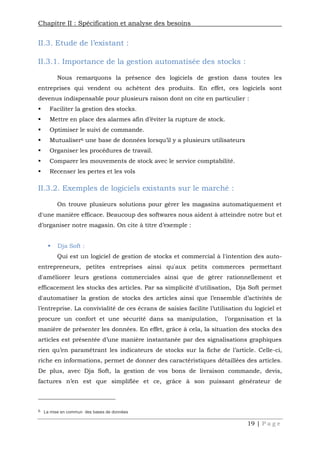 Chapitre II : Spécification et analyse des besoins
19 | P a g e
II.3. Etude de l’existant :
II.3.1. Importance de la gestion automatisée des stocks :
Nous remarquons la présence des logiciels de gestion dans toutes les
entreprises qui vendent ou achètent des produits. En effet, ces logiciels sont
devenus indispensable pour plusieurs raison dont on cite en particulier :
 Faciliter la gestion des stocks.
 Mettre en place des alarmes afin d’éviter la rupture de stock.
 Optimiser le suivi de commande.
 Mutualiser6 une base de données lorsqu’il y a plusieurs utilisateurs
 Organiser les procédures de travail.
 Comparer les mouvements de stock avec le service comptabilité.
 Recenser les pertes et les vols
II.3.2. Exemples de logiciels existants sur le marché :
On trouve plusieurs solutions pour gérer les magasins automatiquement et
d'une manière efficace. Beaucoup des softwares nous aident à atteindre notre but et
d’organiser notre magasin. On cite à titre d’exemple :
 Dja Soft :
Qui est un logiciel de gestion de stocks et commercial à l'intention des auto-
entrepreneurs, petites entreprises ainsi qu'aux petits commerces permettant
d'améliorer leurs gestions commerciales ainsi que de gérer rationnellement et
efficacement les stocks des articles. Par sa simplicité d'utilisation, Dja Soft permet
d'automatiser la gestion de stocks des articles ainsi que l’ensemble d’activités de
l’entreprise. La convivialité de ces écrans de saisies facilite l’utilisation du logiciel et
procure un confort et une sécurité dans sa manipulation, l’organisation et la
manière de présenter les données. En effet, grâce à cela, la situation des stocks des
articles est présentée d’une manière instantanée par des signalisations graphiques
rien qu’en paramétrant les indicateurs de stocks sur la fiche de l’article. Celle-ci,
riche en informations, permet de donner des caractéristiques détaillées des articles.
De plus, avec Dja Soft, la gestion de vos bons de livraison commande, devis,
factures n’en est que simplifiée et ce, grâce à son puissant générateur de
6 La mise en commun des bases de données
 