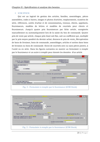 Chapitre II : Spécification et analyse des besoins
21 | P a g e
 ICIM STOCK
Qui est un logiciel de gestion des articles, familles, assemblages, pièces
assemblées, codes à barres, images et photos d'articles, emplacements, numéros de
série, références, unités d'achat et de consommation, travaux, clients, appelants,
fournisseurs, modèles de lettres et modèles de courriels pour clients et
fournisseurs. Jusqu'à quatre prix fournisseurs par fiche article, enregistrés
manuellement ou automatiquement lors de la saisie du bon de commande. Quatre
prix de vente par article, chaque prix étant soit fixe, soit un coefficient qui, multiplié
par le prix moyen pondéré du dernier achat, donnera le prix de vente. Récupération
de bons de livraison, bons de commande, assemblages, articles et sorties dans bons
de livraison ou bons de commande. Envoi de courriels avec ou sans pièces jointes, à
l'unité ou en série. Dans les figures suivantes on montre un formulaire à remplir
par le fournisseur et un autre à remplir pour donnée les données d’un article
Fig. 5 : Formulaire à remplir par le fournisseur (ICIM Stock)
Fig. 4 : Formulaire à remplir par le fournisseur (ICIM Stock)
 