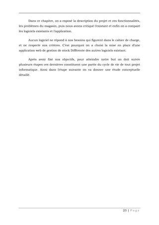 23 | P a g e
Dans ce chapitre, on a exposé la description du projet et ces fonctionnalités,
les problèmes du magasin, puis nous avons critiqué l’existant et enfin on a comparé
les logiciels existants et l’application.
Aucun logiciel ne répond à nos besoins qui figurent dans le cahier de charge,
et ne respecte nos critères. C’est pourquoi on a choisi la mise en place d’une
application web de gestion de stock Différente des autres logiciels existant.
Après avoir fixé nos objectifs, pour atteindre notre but on doit suivre
plusieurs étapes ces dernières constituent une partie du cycle de vie de tout projet
informatique. Ainsi dans l'étape suivante on va donner une étude conceptuelle
détaillé.
 