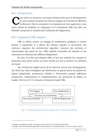 Chapitre III: Etude conceptuelle
25 | P a g e
III.1. Introduction :
ette partie est consacrée aux étapes fondamentales pour le développement
de notre système de gestion de stock du magasin de la faculté de Médecine
de Monastir. Pour la conception et la réalisation de notre application, nous
avons choisis de modéliser en s’appuyant sur le formalisme UML7 qui offre une
flexibilité marquante et s'exprime par l'utilisation des diagrammes.
III.2. L’approche UML adoptée :
UML se définit comme un langage de modélisation graphique et textuel
destiné à comprendre et à définir des besoins, spécifier et documenter des
systèmes, esquisser des architectures logicielles, concevoir des solutions et
communiquer des points de vue. UML modélise l'ensemble des données et des
traitements en élaborant des différents diagrammes.
En clair, il ne faut pas designer UML en tant que méthode (Il y manque la
démarche) mais plutôt comme une boite d'outils qui sert à améliorer les méthodes
de travail.
Une architecture adapté est la clé de voûte8 de succès d’un developpement,
elle décrit des choix stratégiques qui déterminent en grande partis les qualités du
logiciel (adaptabilité, performance, fiabilité…). Ph.kruchten propose différentes
perspectives, indépendantes et complémentaires, qui permettent de définir un
modèle. Cette vue (‘4+1’) ci-dessous a fortement inspiré UML.
Fig. 4 : Cinq façons de voir un système (4+1 vues de Kruchten)
7 Langage de modélisation modifié, il est apparu dans le cadre de la « Conception Orienté objet »
8 Ouvrage cintré, formé d'éléments appareillés, maçonnés (pierre), voire assemblés (bois), couvrant un espace construit
c
Vue logique Vue implantation
Vue des processus Vue de déploiement
Vue des cas d'utilisation
 