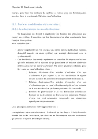 Chapitre III: Etude conceptuelle
27 | P a g e
charges, pour fixer les contours du système à réaliser avec ses fonctionnalités
appelées dans la terminologie UML des cas d’utilisation.
III.3. Étude et modalisation de la solution :
III.3.1. Les diagrammes des cas d’utilisations :
Ce diagramme est destiné à représenter les besoins des utilisateurs par
rapport au système. Il constitue un des diagrammes les plus structurants dans
l'analyse d'un système.
Nous rappelons que :
 Acteur : représente un rôle joué par une entité externe (utilisateur humain,
dispositif matériel ou autre système) qui interagit directement avec le
système étudié.
 Cas d'utilisation (use case) : représente un ensemble de séquences d'actions
qui sont réalisées par le système et qui produisent un résultat observable
intéressant pour un acteur particulier. On trouve plusieurs relations pour
lier entre les cas d’utilisation, citons :
 Relation d'inclusion : Une relation d'inclusion d'un cas
d'utilisation A par rapport à un cas d'utilisation B signifie
qu'une instance de A contient le comportement décrit dans B.
 Relation d'extension : Une relation d'extension d'un cas
d'utilisation A par un cas d'utilisation A signifie qu'une instance
de A peut être étendue par le comportement décrit dans B.
 Relation de généralisation : Les cas d'utilisation descendants
héritent de la description de leurs parents communs. Chacun
d'entre eux peut néanmoins comprendre des interactions
spécifiques supplémentaires.
Les 3 principaux acteurs de notre application sont :
Le magasinier c’est un administrateur. Il a le droit de tout faire et il limite les droits
d’accès des autres utilisateurs, les clients et les fournisseurs sont des utilisateurs
qui utilisent le system d’une façon limitée).
 