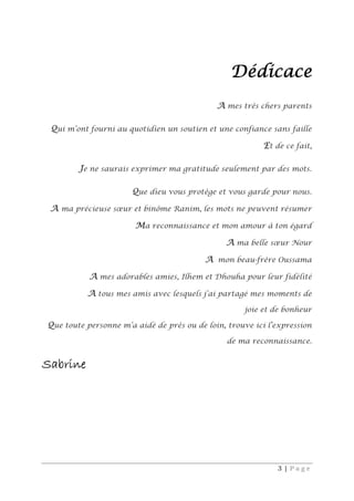 3 | P a g e
Dédicace
A mes très chers parents
Qui m’ont fourni au quotidien un soutien et une confiance sans faille
Et de ce fait,
Je ne saurais exprimer ma gratitude seulement par des mots.
Que dieu vous protège et vous garde pour nous.
A ma précieuse sœur et binôme Ranim, les mots ne peuvent résumer
Ma reconnaissance et mon amour à ton égard
A ma belle sœur Nour
A mon beau-frère Oussama
A mes adorables amies, Ilhem et Dhouha pour leur fidélité
A tous mes amis avec lesquels j’ai partagé mes moments de
joie et de bonheur
Que toute personne m’a aidé de près ou de loin, trouve ici l’expression
de ma reconnaissance.
Sabrine
 